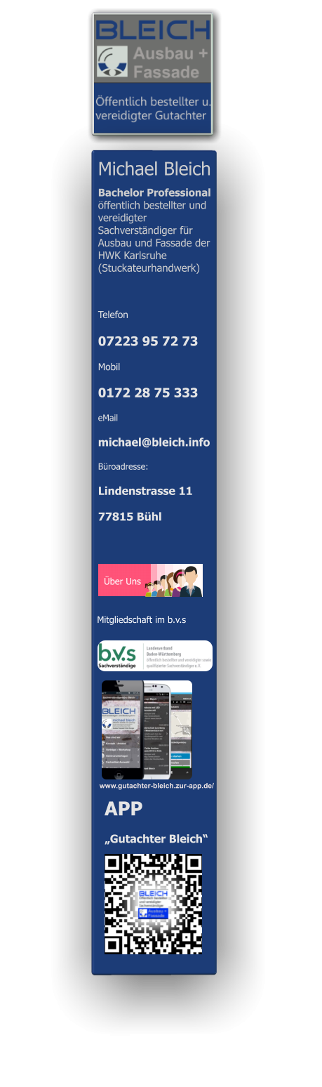 Michael Bleich                        Bachelor Professional  öffentlich bestellter und vereidigter Sachverständiger für Ausbau und Fassade der HWK Karlsruhe  (Stuckateurhandwerk)  Telefon  07223 95 72 73 Mobil  0172 28 75 333 eMail michael@bleich.info Büroadresse: Lindenstrasse 11  77815 Bühl    www.gutachter-bleich.zur-app.de/ Über Uns  APP  „Gutachter Bleich“ Mitgliedschaft im b.v.s