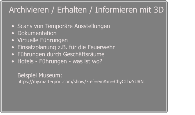 •	Scans von Temporäre Ausstellungen •	Dokumentation  •	Virtuelle Führungen  •	Einsatzplanung z.B. für die Feuerwehr  •	Führungen durch Geschäftsräume •	Hotels - Führungen - was ist wo? Beispiel Museum: https://my.matterport.com/show/?ref=em&m=ChyCTbzYURN    Archivieren / Erhalten / Informieren mit 3D